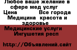 Любое ваше желание в сфере мед.услуг. › Цена ­ 1 100 - Все города Медицина, красота и здоровье » Медицинские услуги   . Ингушетия респ.